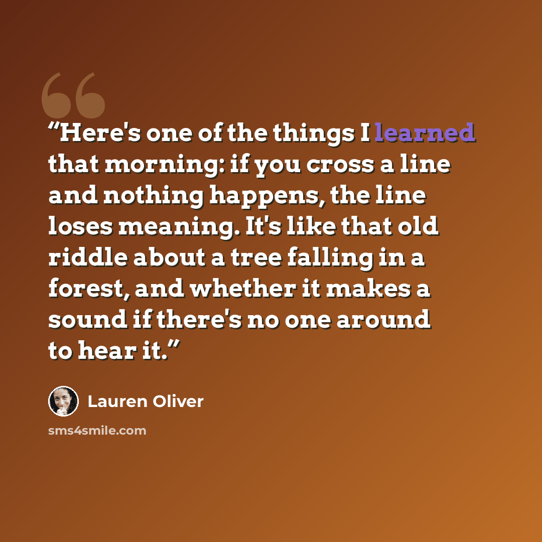 “Here's one of the things I learned that morning: if you cross a line and nothing happens, the line loses meaning. It's like that old riddle about a tree falling in a forest, and whether it makes a sound if there's no one around to hear it.” quote by Lauren Oliver