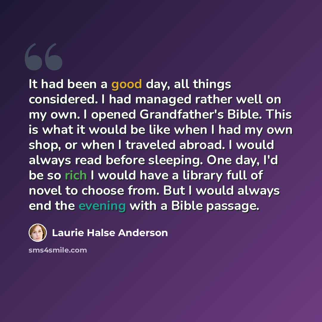 “It had been a good day, all things considered. I had managed rather well on my own. I opened Grandfather's Bible. This is what it would be like when I had my own shop, or when I traveled abroad. I would always read before sleeping. One day, I'd be so rich I would have a library full of novel to…” quote by Laurie Halse Anderson