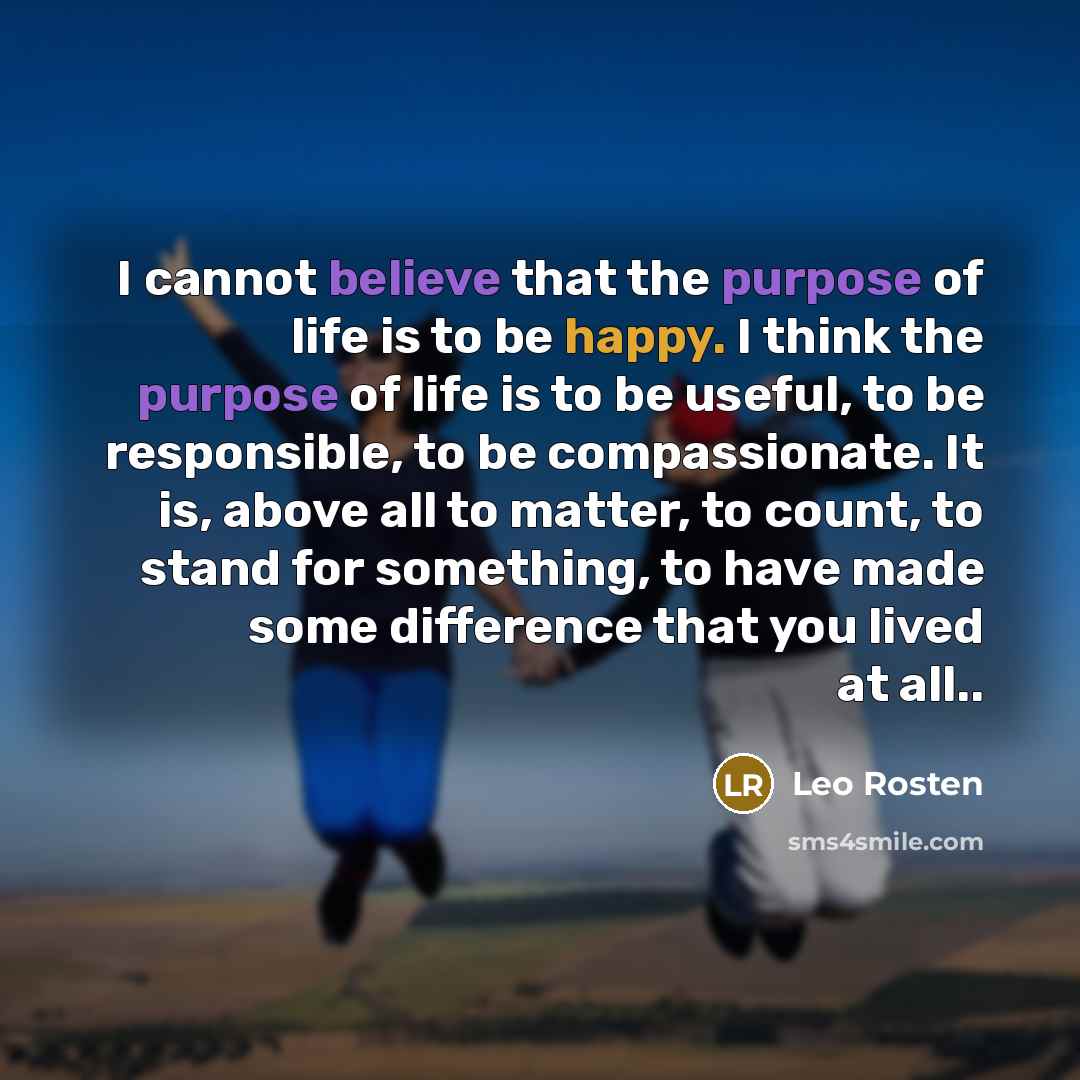 “I cannot believe that the purpose of life is to be happy. I think the purpose of life is to be useful, to be responsible, to be compassionate. It is, above all to matter, to count, to stand for something, to have made some difference that you lived at all..” quote by Leo Rosten