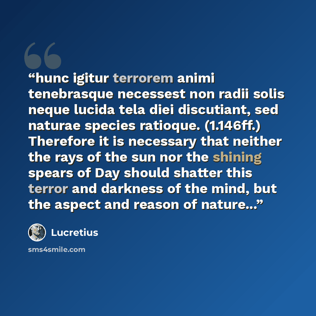 “hunc igitur terrorem animi tenebrasque necessest non radii solis neque lucida tela diei discutiant, sed naturae species ratioque. (1.146ff.) Therefore it is necessary that neither the rays of the sun nor the shining spears of Day should shatter this terror and darkness of the mind, but the aspect…” quote by Lucretius