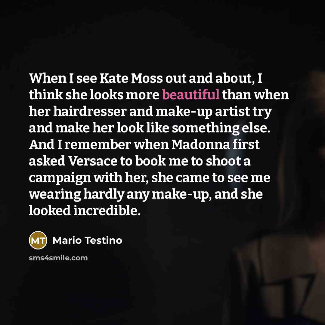 “When I see Kate Moss out and about, I think she looks more beautiful than when her hairdresser and make-up artist try and make her look like something else. And I remember when Madonna first asked Versace to book me to shoot a campaign with her, she came to see me wearing hardly any make-up, and…” quote by Mario Testino