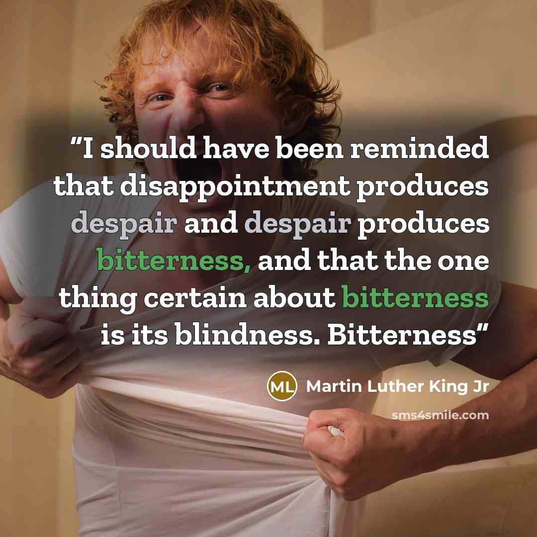 “I should have been reminded that disappointment produces despair and despair produces bitterness, and that the one thing certain about bitterness is its blindness. Bitterness” quote by Martin Luther King Jr
