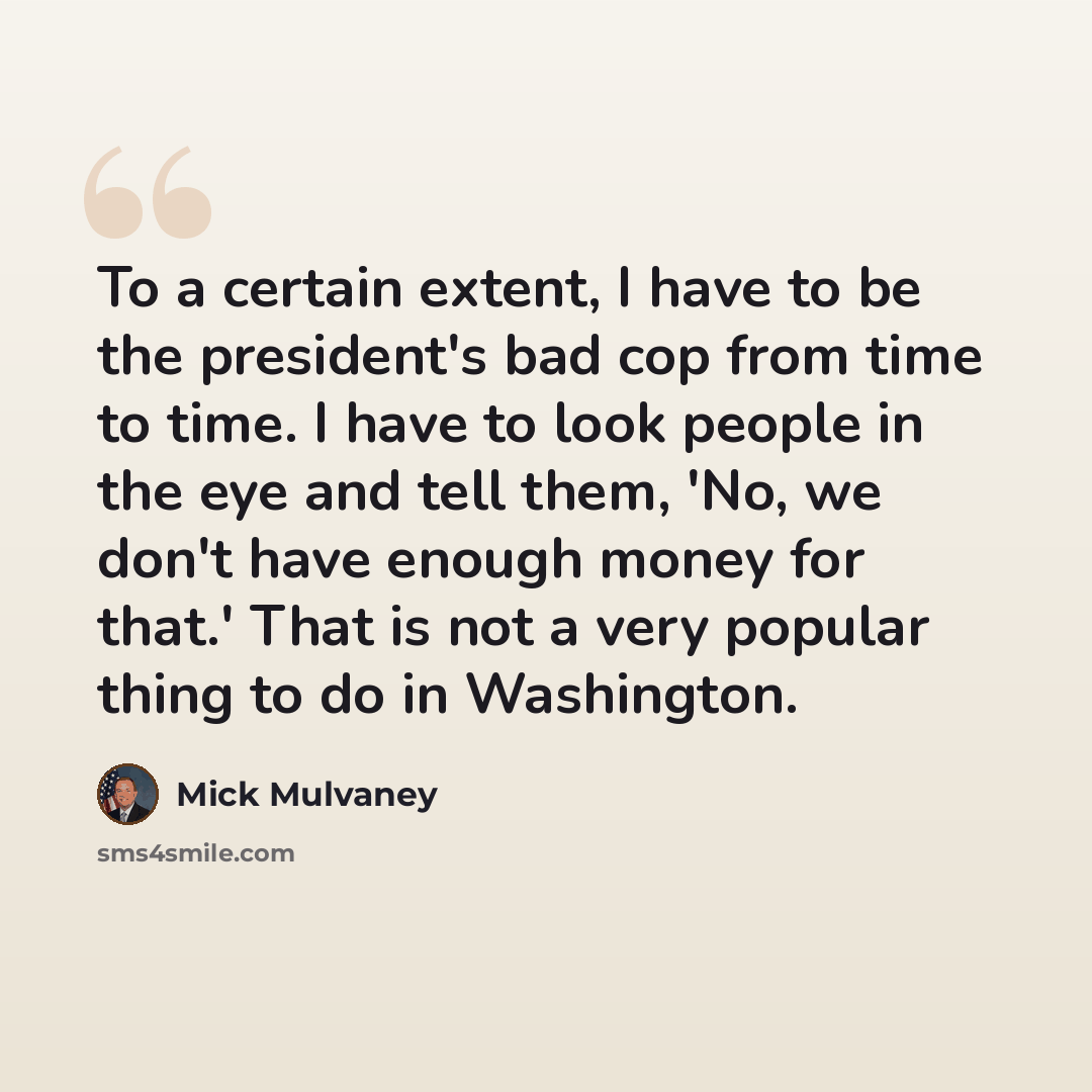 “To a certain extent, I have to be the president's bad cop from time to time. I have to look people in the eye and tell them, 'No, we don't have enough money for that.' That is not a very popular thing to do in Washington.” quote by Mick Mulvaney