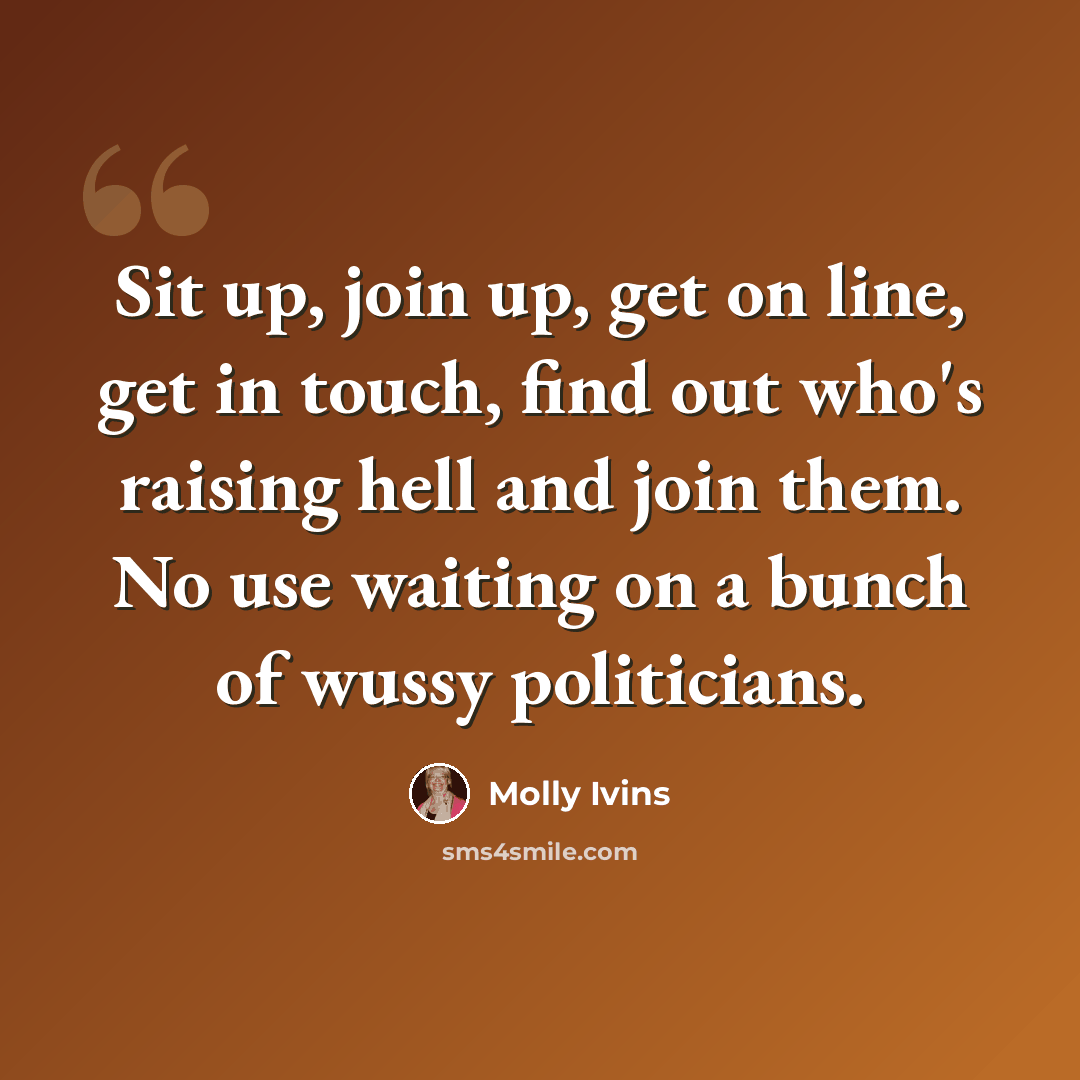 “Sit up, join up, get on line, get in touch, find out who's raising hell and join them. No use waiting on a bunch of wussy politicians.” quote by Molly Ivins