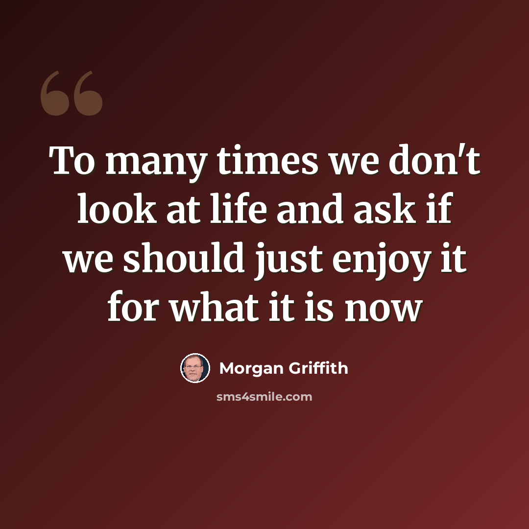 “To many times we don't look at life and ask if we should just enjoy it for what it is now” quote by Morgan Griffith