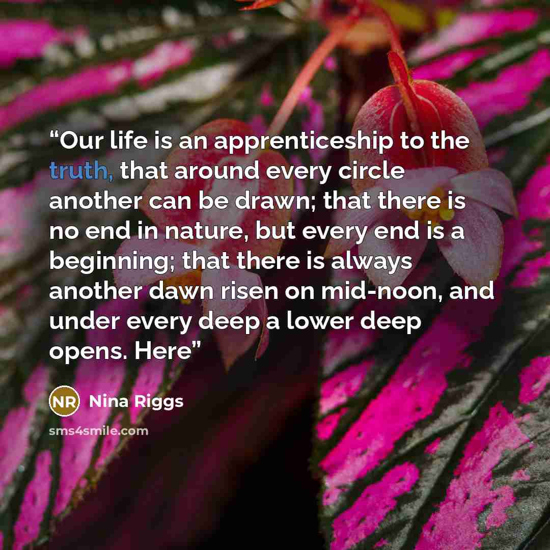 “Our life is an apprenticeship to the truth, that around every circle another can be drawn; that there is no end in nature, but every end is a beginning; that there is always another dawn risen on mid-noon, and under every deep a lower deep opens. Here” quote by Nina Riggs