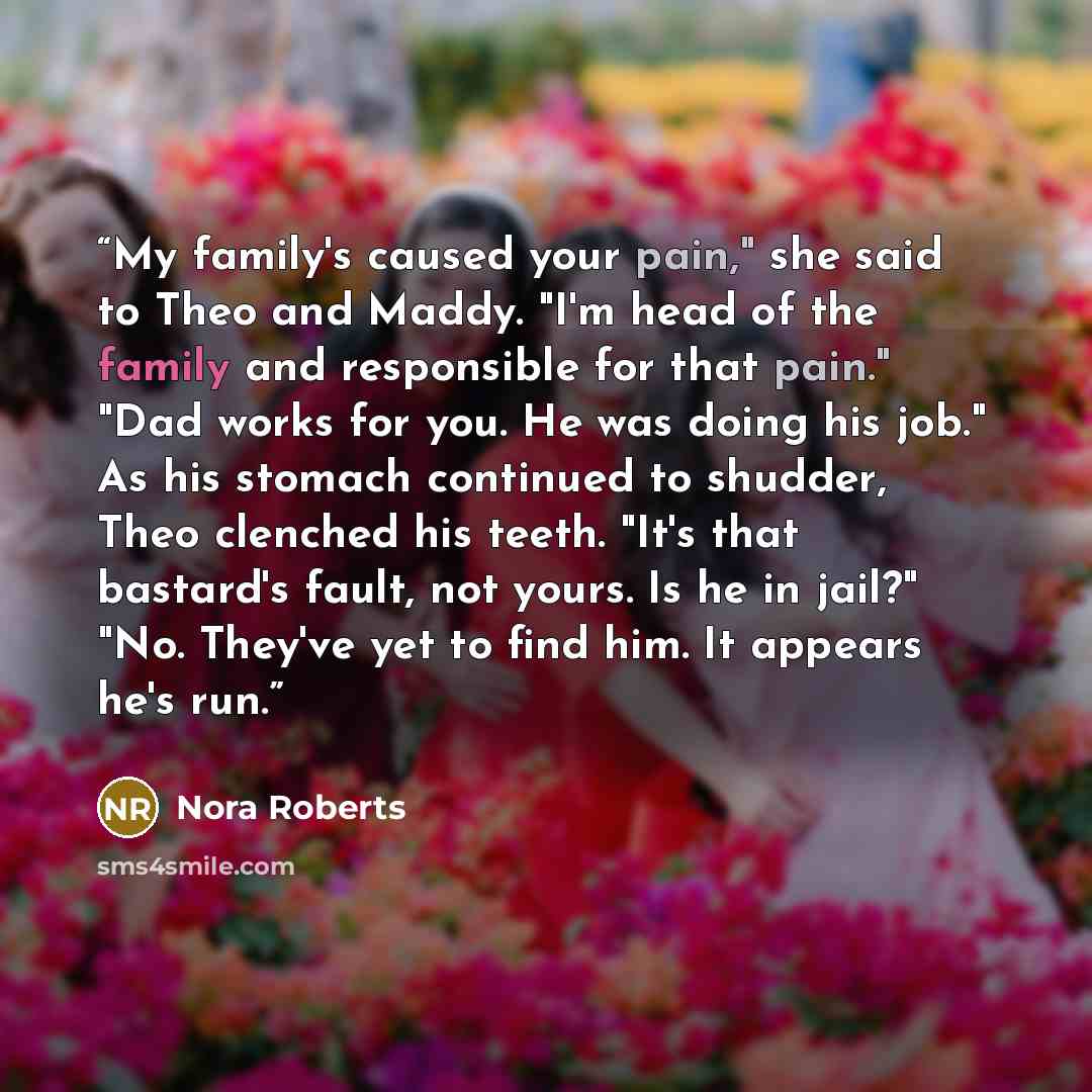 “My family's caused your pain," she said to Theo and Maddy. "I'm head of the family and responsible for that pain." "Dad works for you. He was doing his job." As his stomach continued to shudder, Theo clenched his teeth. "It's that bastard's fault, not yours. Is he in jail?" "No. They've yet to…” quote by Nora Roberts