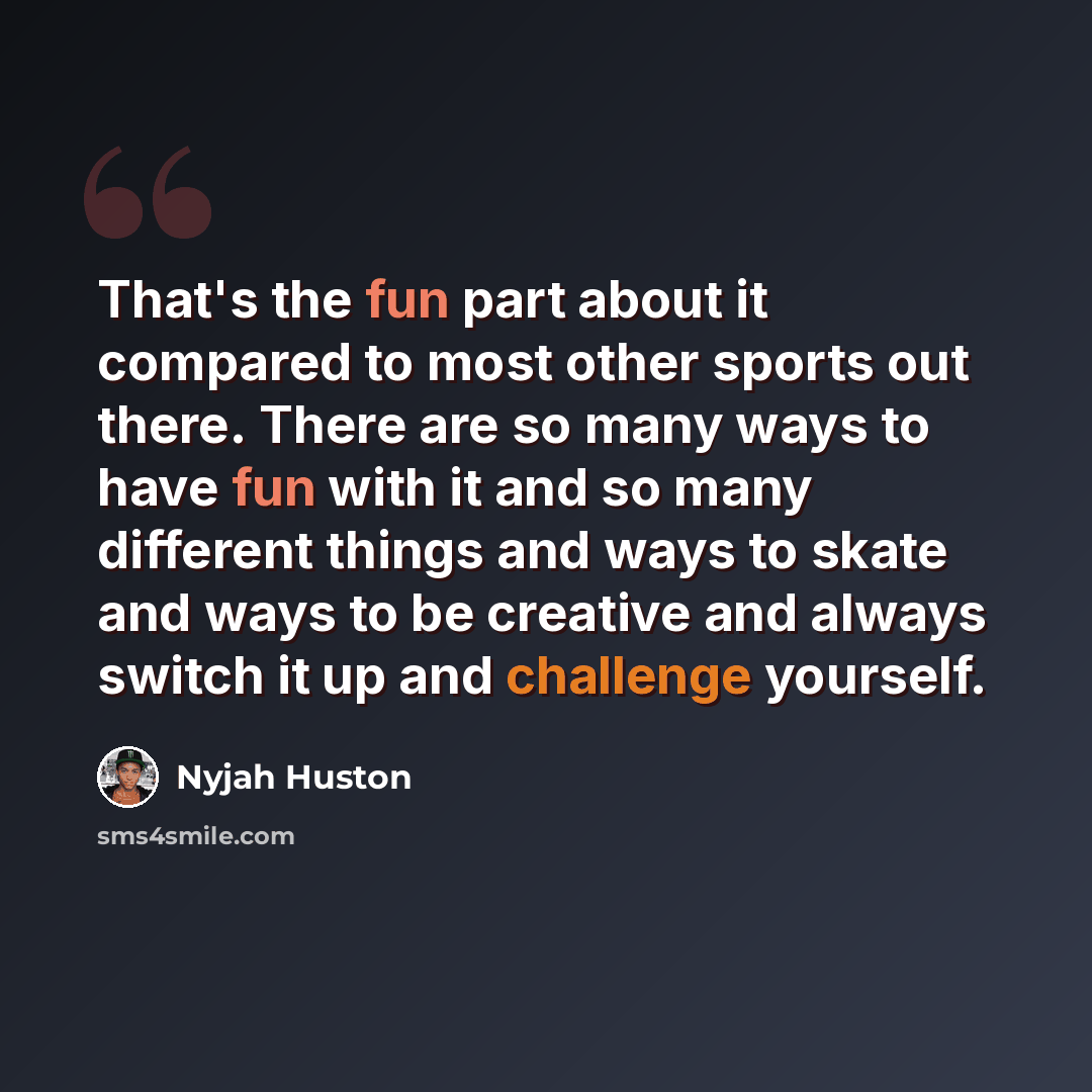 “That's the fun part about it compared to most other sports out there. There are so many ways to have fun with it and so many different things and ways to skate and ways to be creative and always switch it up and challenge yourself.” quote by Nyjah Huston
