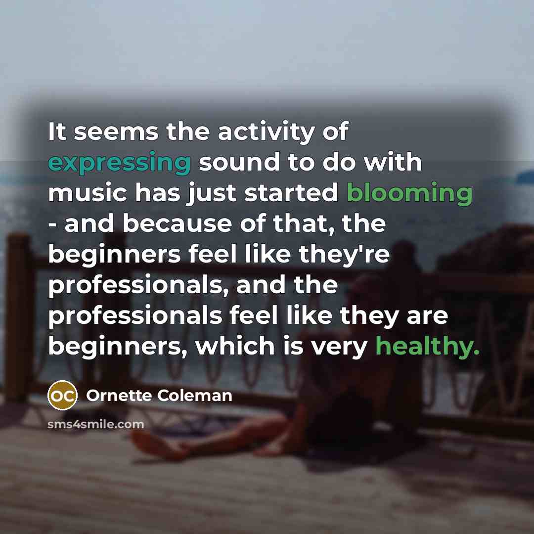 “It seems the activity of expressing sound to do with music has just started blooming - and because of that, the beginners feel like they're professionals, and the professionals feel like they are beginners, which is very healthy.” quote by Ornette Coleman