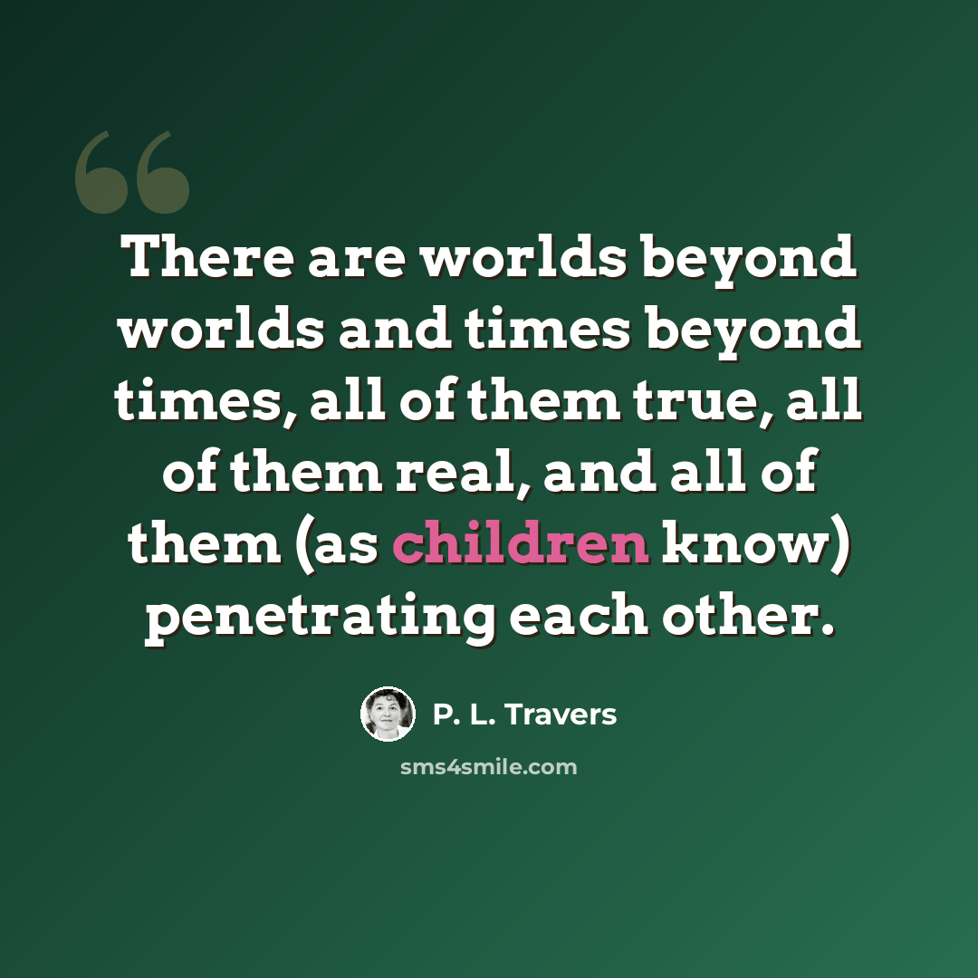 “There are worlds beyond worlds and times beyond times, all of them true, all of them real, and all of them (as children know) penetrating each other.” quote by P. L. Travers