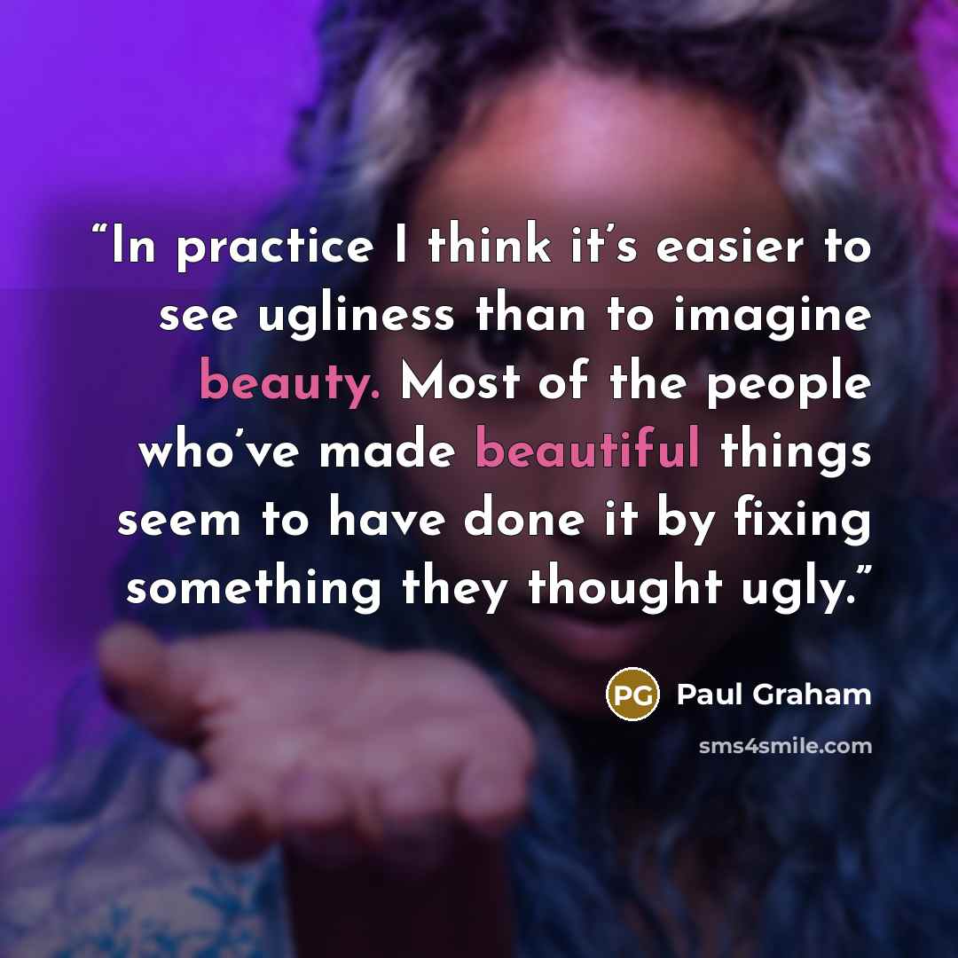 “In practice I think it’s easier to see ugliness than to imagine beauty. Most of the people who’ve made beautiful things seem to have done it by fixing something they thought ugly.” quote by Paul Graham