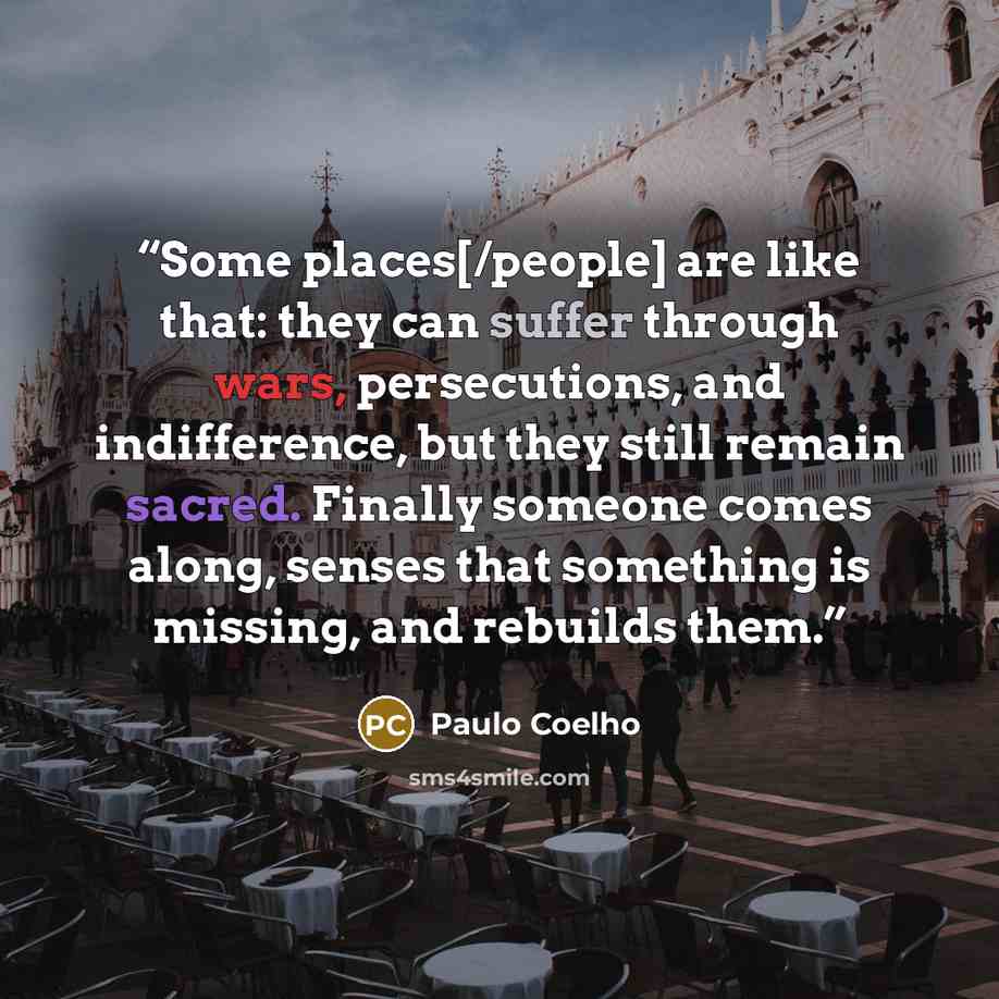 “Some places[/people] are like that: they can suffer through wars, persecutions, and indifference, but they still remain sacred. Finally someone comes along, senses that something is missing, and rebuilds them.” quote by Paulo Coelho
