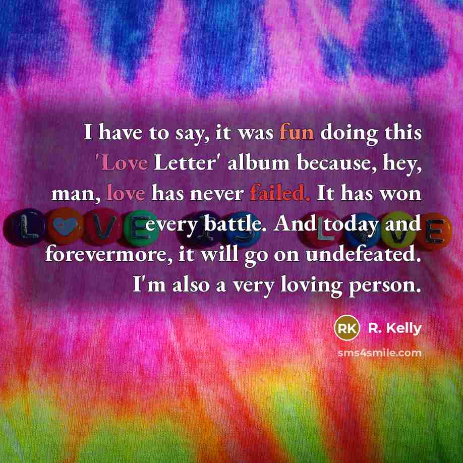 “I have to say, it was fun doing this 'Love Letter' album because, hey, man, love has never failed. It has won every battle. And today and forevermore, it will go on undefeated. I'm also a very loving person.” quote by R. Kelly