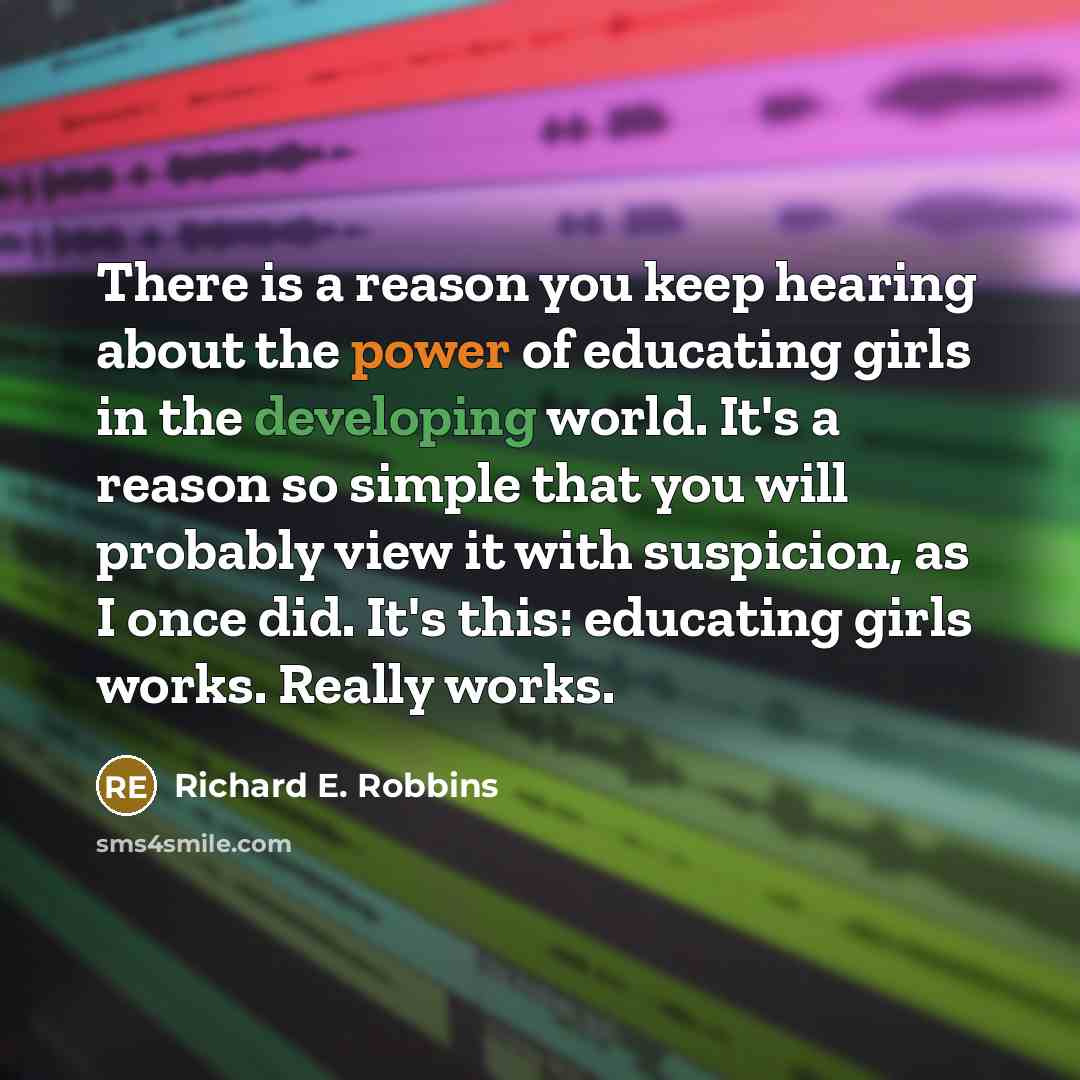 “There is a reason you keep hearing about the power of educating girls in the developing world. It's a reason so simple that you will probably view it with suspicion, as I once did. It's this: educating girls works. Really works.” quote by Richard E. Robbins