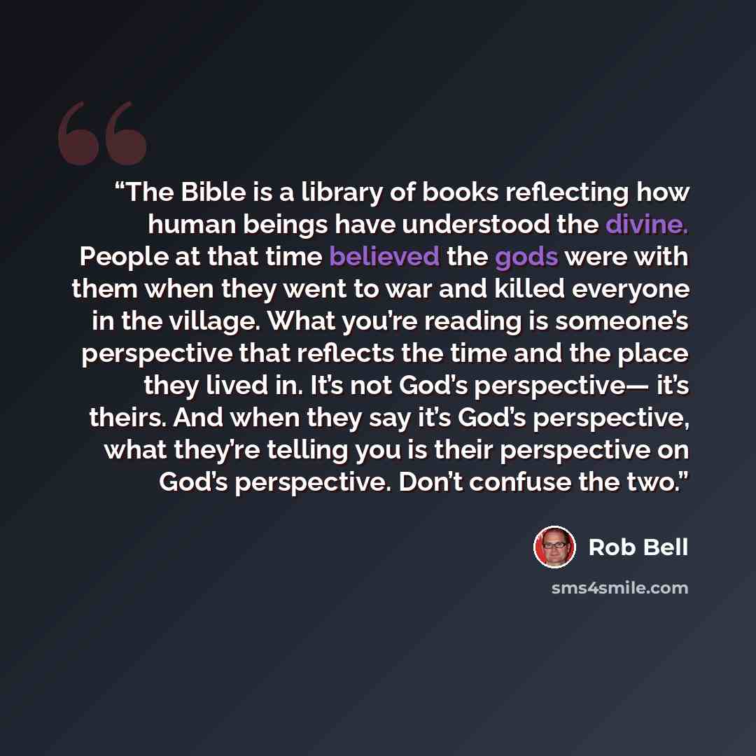 “The Bible is a library of books reflecting how human beings have understood the divine. People at that time believed the gods were with them when they went to war and killed everyone in the village. What you’re reading is someone’s perspective that reflects the time and the place they lived in…” quote by Rob Bell