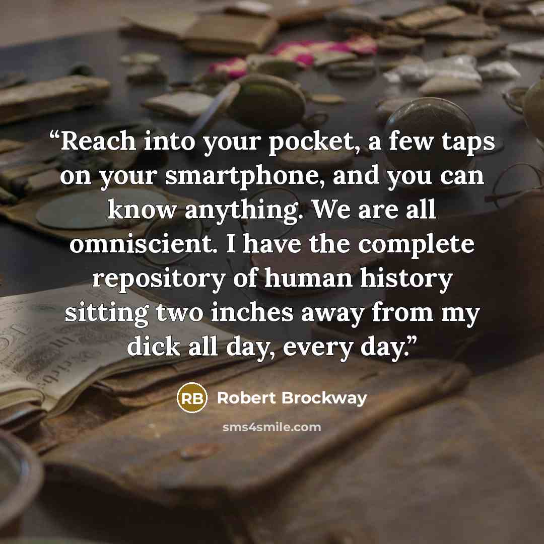 “Reach into your pocket, a few taps on your smartphone, and you can know anything. We are all omniscient. I have the complete repository of human history sitting two inches away from my dick all day, every day.” quote by Robert Brockway