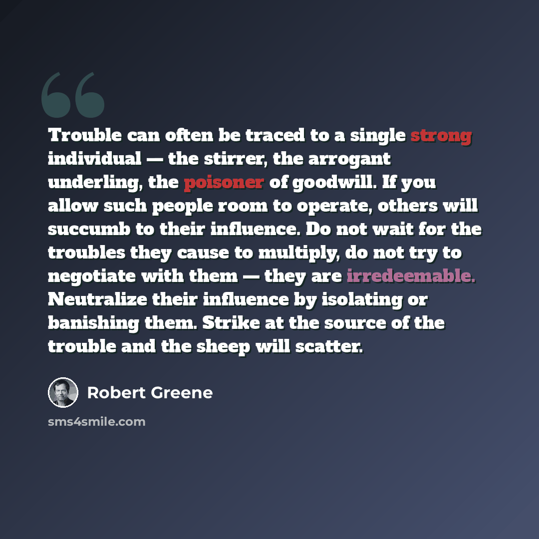 “Trouble can often be traced to a single strong individual — the stirrer, the arrogant underling, the poisoner of goodwill. If you allow such people room to operate, others will succumb to their influence. Do not wait for the troubles they cause to multiply, do not try to negotiate with them — they…” quote by Robert Greene