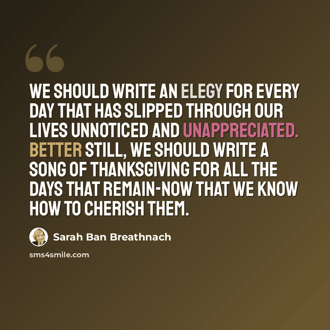 “We should write an elegy for every day that has slipped through our lives unnoticed and unappreciated. Better still, we should write a song of thanksgiving for all the days that remain-now that we know how to cherish them.” quote by Sarah Ban Breathnach