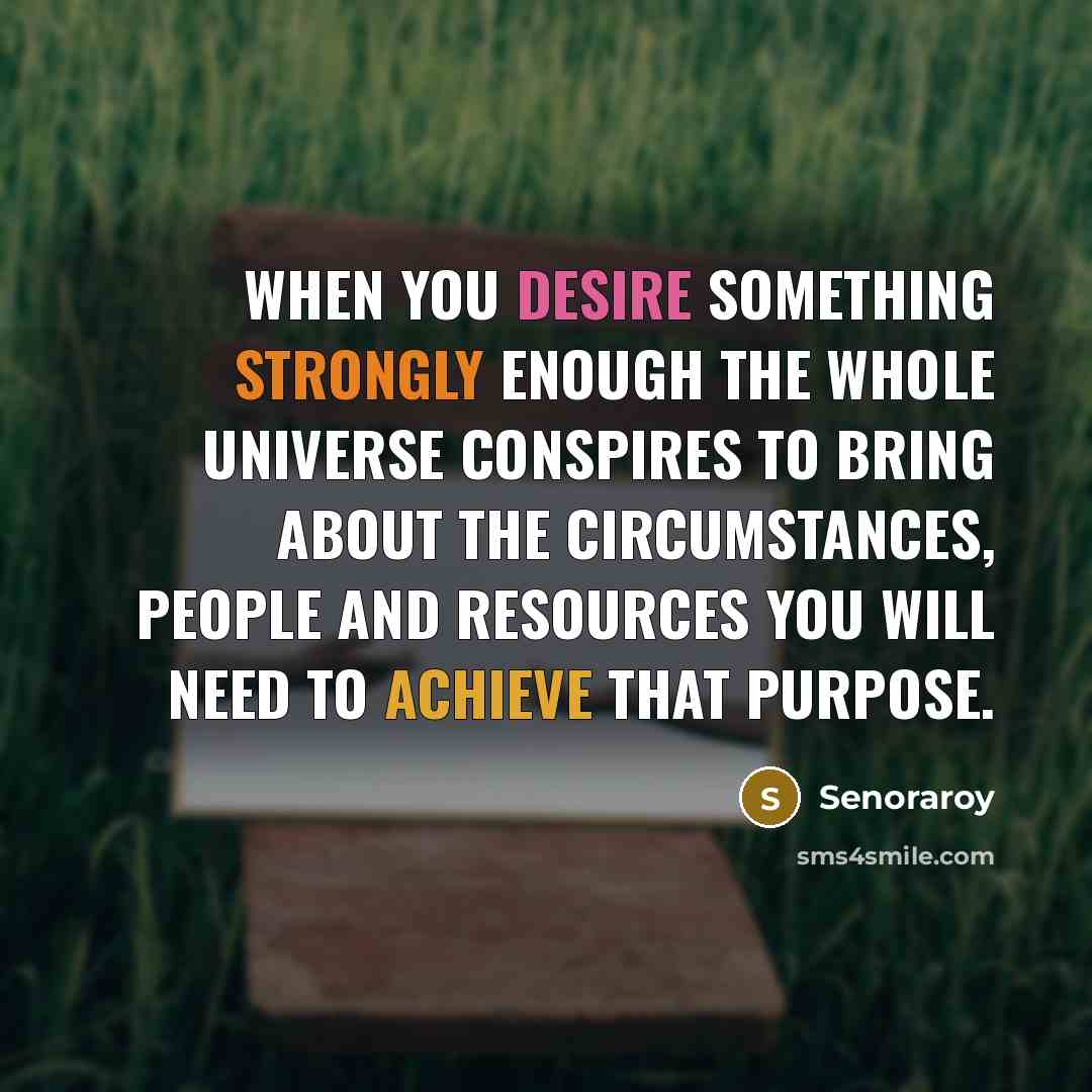 “When you desire something strongly enough the whole universe conspires to bring about the circumstances, people and resources you will need to achieve that purpose.” quote by Senoraroy