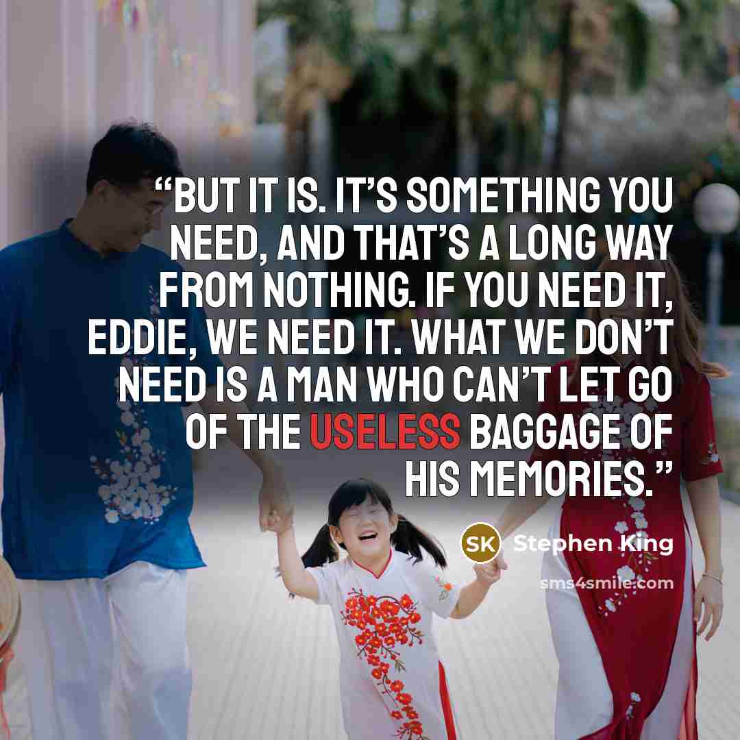 “But it is. It’s something you need, and that’s a long way from nothing. If you need it, Eddie, we need it. What we don’t need is a man who can’t let go of the useless baggage of his memories.” quote by Stephen King