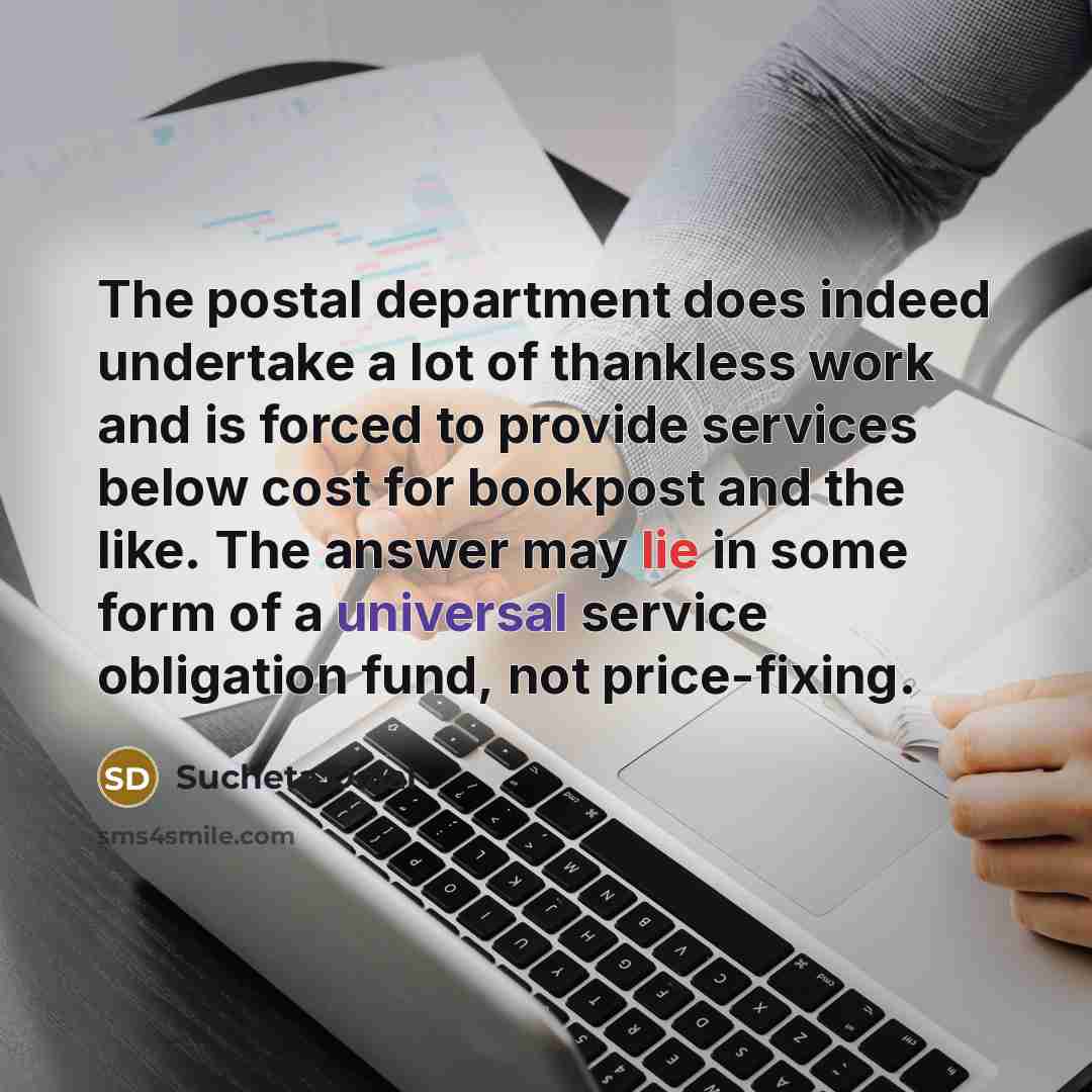 “The postal department does indeed undertake a lot of thankless work and is forced to provide services below cost for bookpost and the like. The answer may lie in some form of a universal service obligation fund, not price-fixing.” quote by Sucheta Dalal