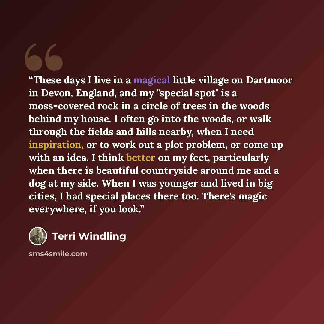“These days I live in a magical little village on Dartmoor in Devon, England, and my "special spot" is a moss-covered rock in a circle of trees in the woods behind my house. I often go into the woods, or walk through the fields and hills nearby, when I need inspiration, or to work out a plot…” quote by Terri Windling