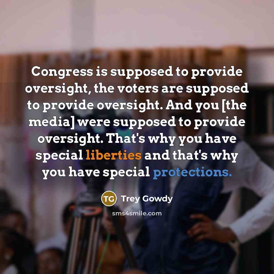 “Congress is supposed to provide oversight, the voters are supposed to provide oversight. And you [the media] were supposed to provide oversight. That's why you have special liberties and that's why you have special protections.” quote by Trey Gowdy