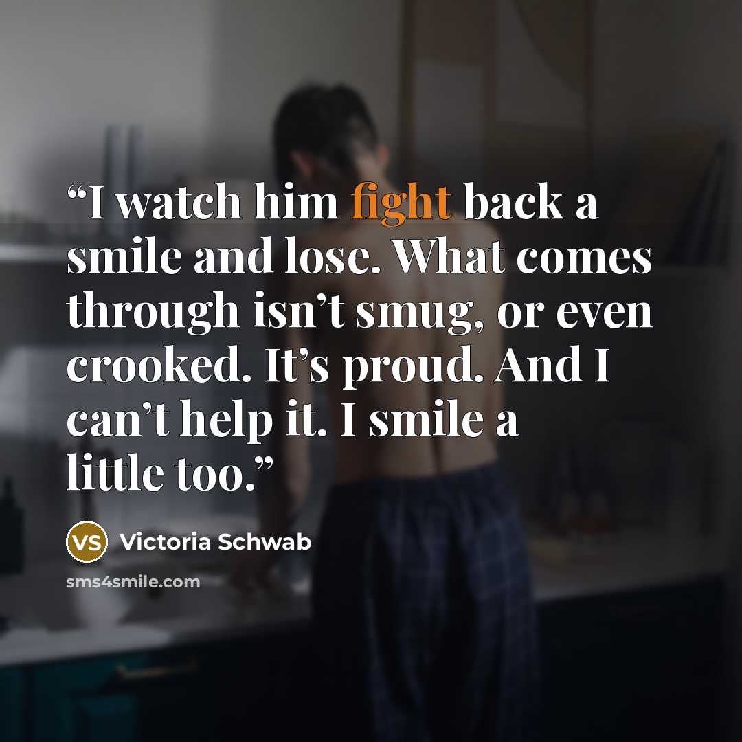“I watch him fight back a smile and lose. What comes through isn’t smug, or even crooked. It’s proud. And I can’t help it. I smile a little too.” quote by Victoria Schwab