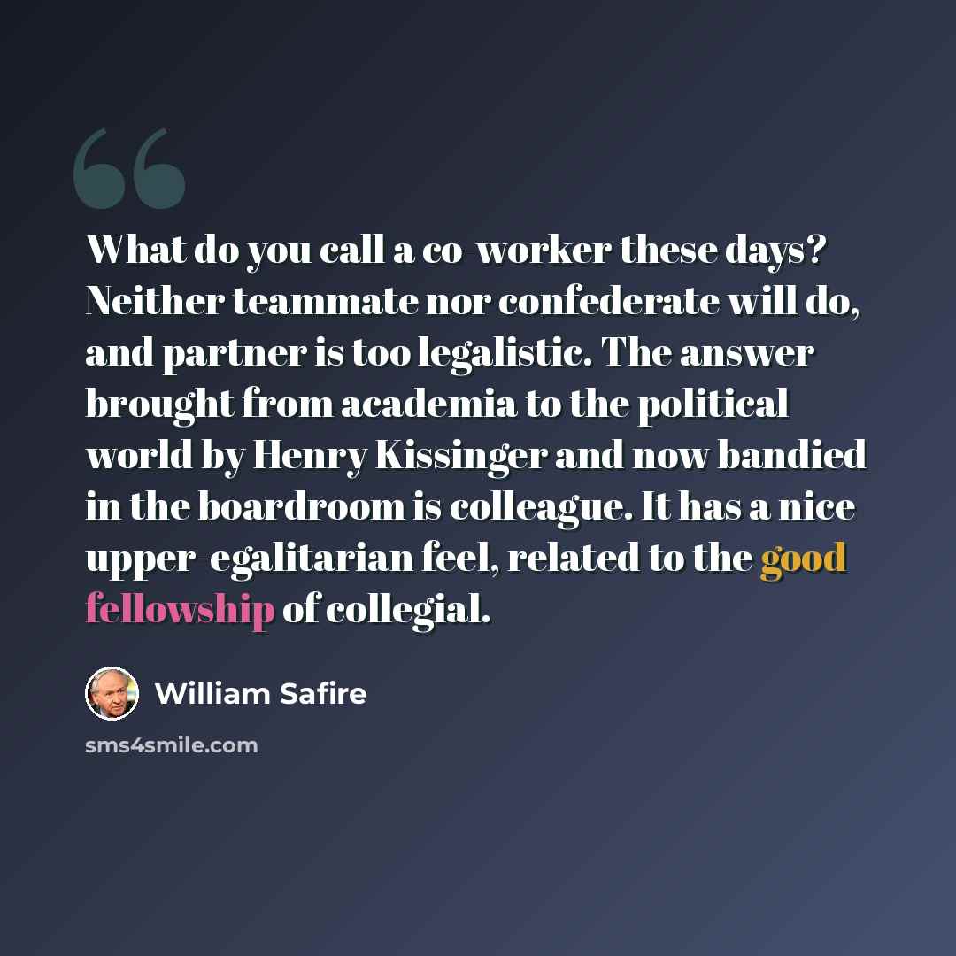 “What do you call a co-worker these days? Neither teammate nor confederate will do, and partner is too legalistic. The answer brought from academia to the political world by Henry Kissinger and now bandied in the boardroom is colleague. It has a nice upper-egalitarian feel, related to the good…” quote by William Safire