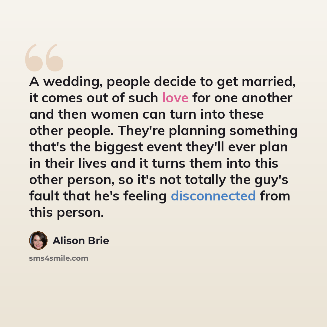 “A wedding, people decide to get married, it comes out of such love for one another and then women can turn into these other people. They're planning something that's the biggest event they'll ever plan in their lives and it turns them into this other person, so it's not totally the guy's fault…” quote by Alison Brie
