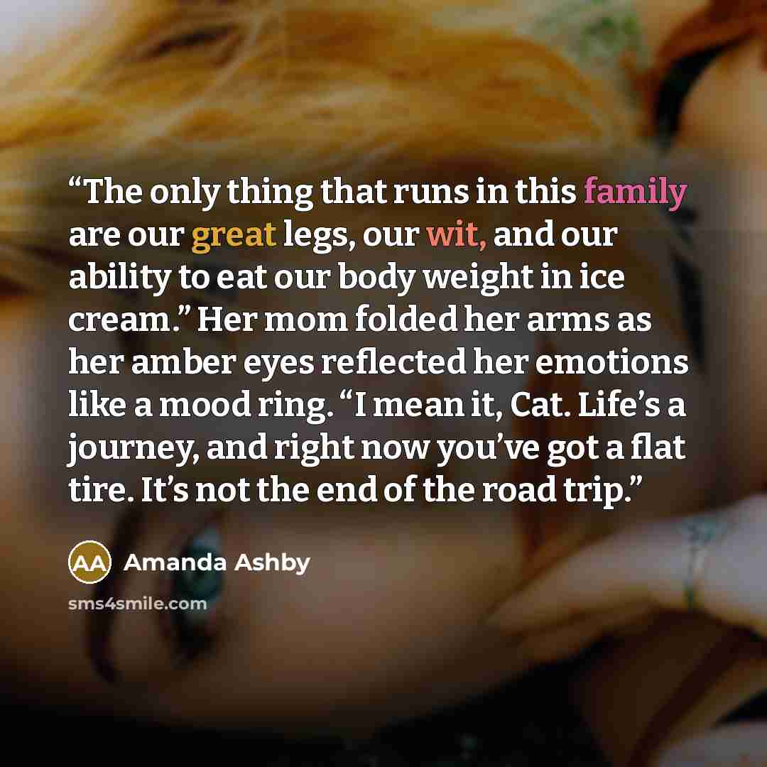 “The only thing that runs in this family are our great legs, our wit, and our ability to eat our body weight in ice cream.” Her mom folded her arms as her amber eyes reflected her emotions like a mood ring. “I mean it, Cat. Life’s a journey, and right now you’ve got a flat tire. It’s not the end of…” quote by Amanda Ashby