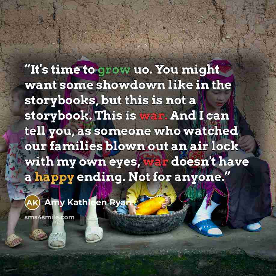 “It's time to grow uo. You might want some showdown like in the storybooks, but this is not a storybook. This is war. And I can tell you, as someone who watched our families blown out an air lock with my own eyes, war doesn't have a happy ending. Not for anyone.” quote by Amy Kathleen Ryan