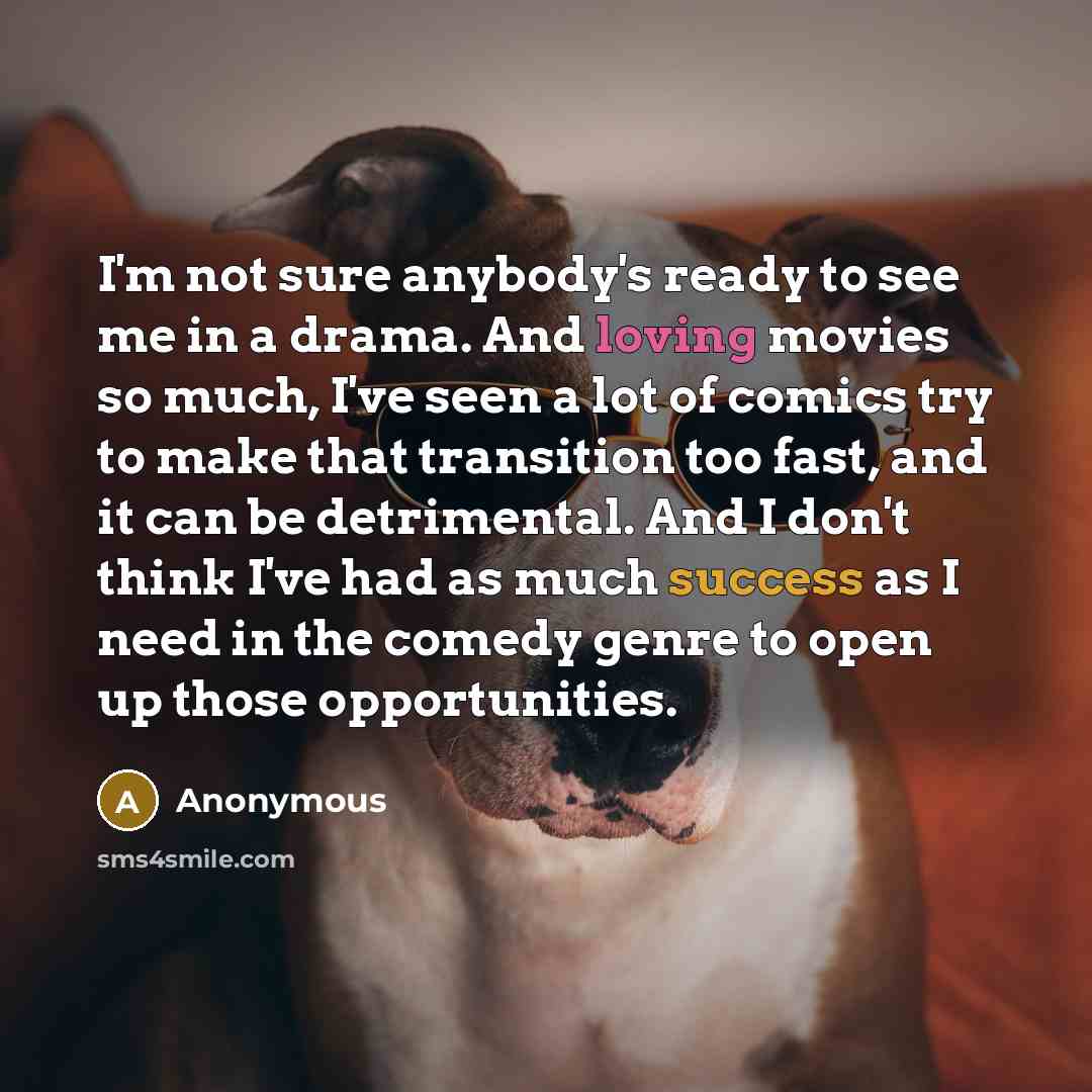 “I'm not sure anybody's ready to see me in a drama. And loving movies so much, I've seen a lot of comics try to make that transition too fast, and it can be detrimental. And I don't think I've had as much success as I need in the comedy genre to open up those opportunities.” quote by Anonymous