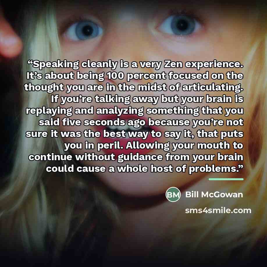 “Speaking cleanly is a very Zen experience. It’s about being 100 percent focused on the thought you are in the midst of articulating. If you’re talking away but your brain is replaying and analyzing something that you said five seconds ago because you’re not sure it was the best way to say it, that…” quote by Bill McGowan