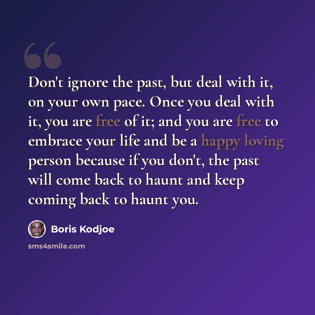 “Don't ignore the past, but deal with it, on your own pace. Once you deal with it, you are free of it; and you are free to embrace your life and be a happy loving person because if you don't, the past will come back to haunt and keep coming back to haunt you.” quote by Boris Kodjoe