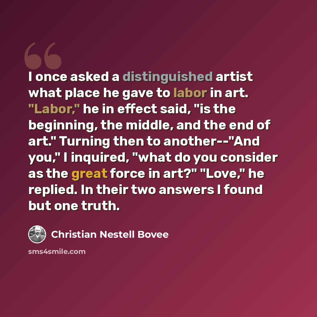 “I once asked a distinguished artist what place he gave to labor in art. "Labor," he in effect said, "is the beginning, the middle, and the end of art." Turning then to another--"And you," I inquired, "what do you consider as the great force in art?" "Love," he replied. In their two answers I found…” quote by Christian Nestell Bovee