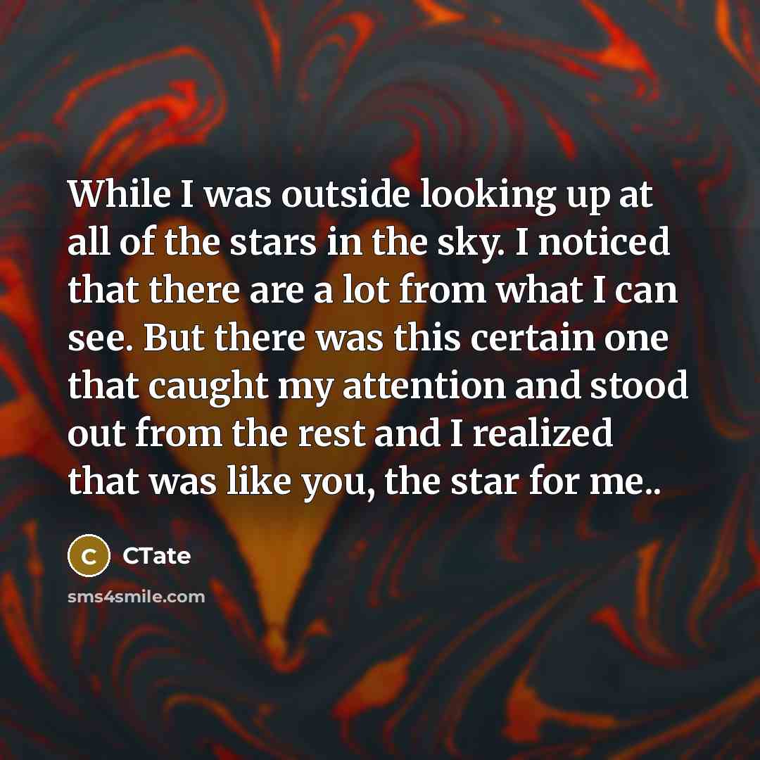 “While I was outside looking up at all of the stars in the sky. I noticed that there are a lot from what I can see. But there was this certain one that caught my attention and stood out from the rest and I realized that was like you, the star for me..” quote by CTate