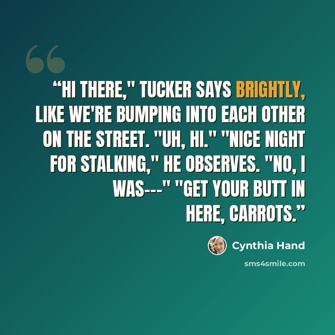 “Hi there," Tucker says brightly, like we're bumping into each other on the street. "Uh, hi." "Nice night for stalking," he observes. "No, I was---" "Get your butt in here, Carrots.” quote by Cynthia Hand