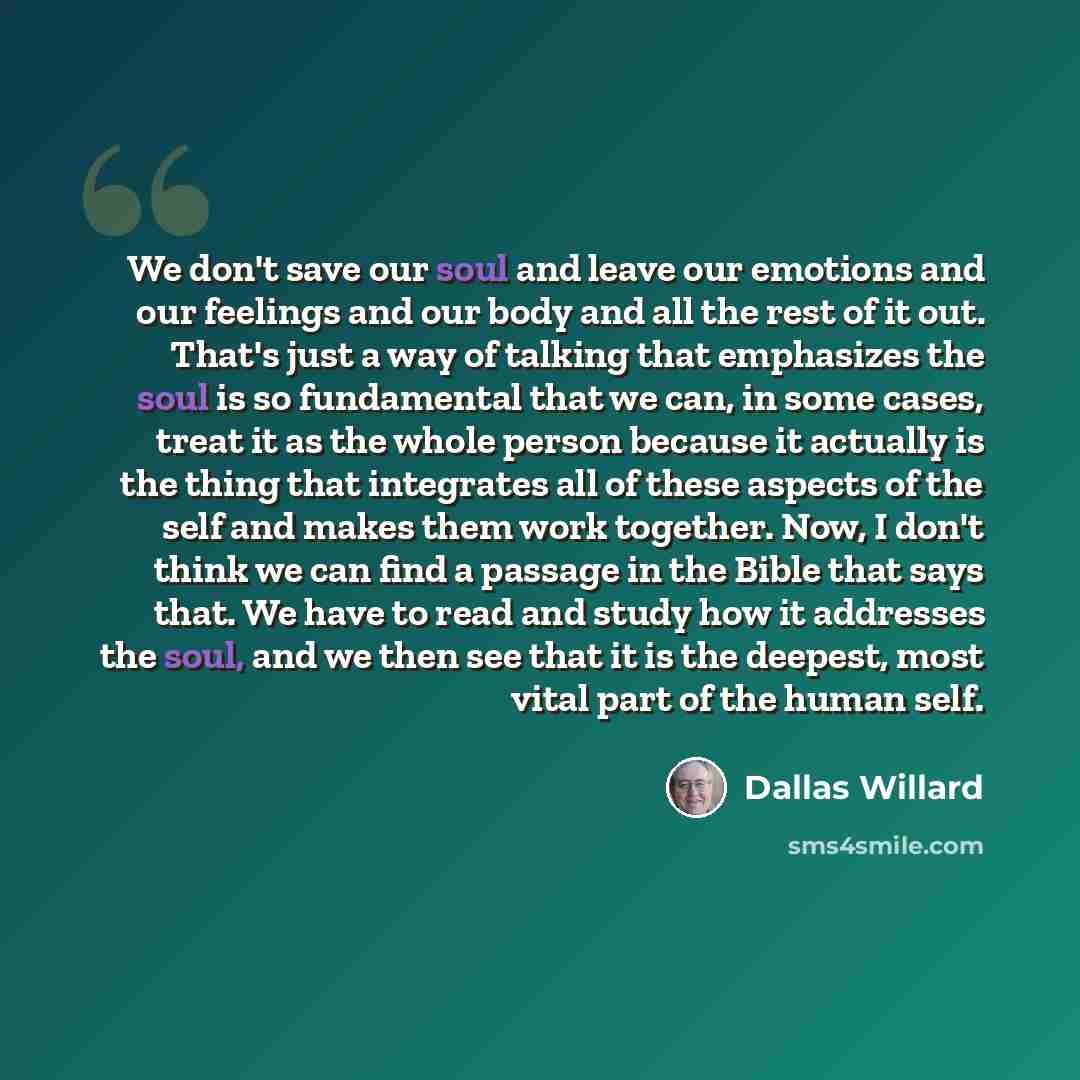 “We don't save our soul and leave our emotions and our feelings and our body and all the rest of it out. That's just a way of talking that emphasizes the soul is so fundamental that we can, in some cases, treat it as the whole person because it actually is the thing that integrates all of these…” quote by Dallas Willard
