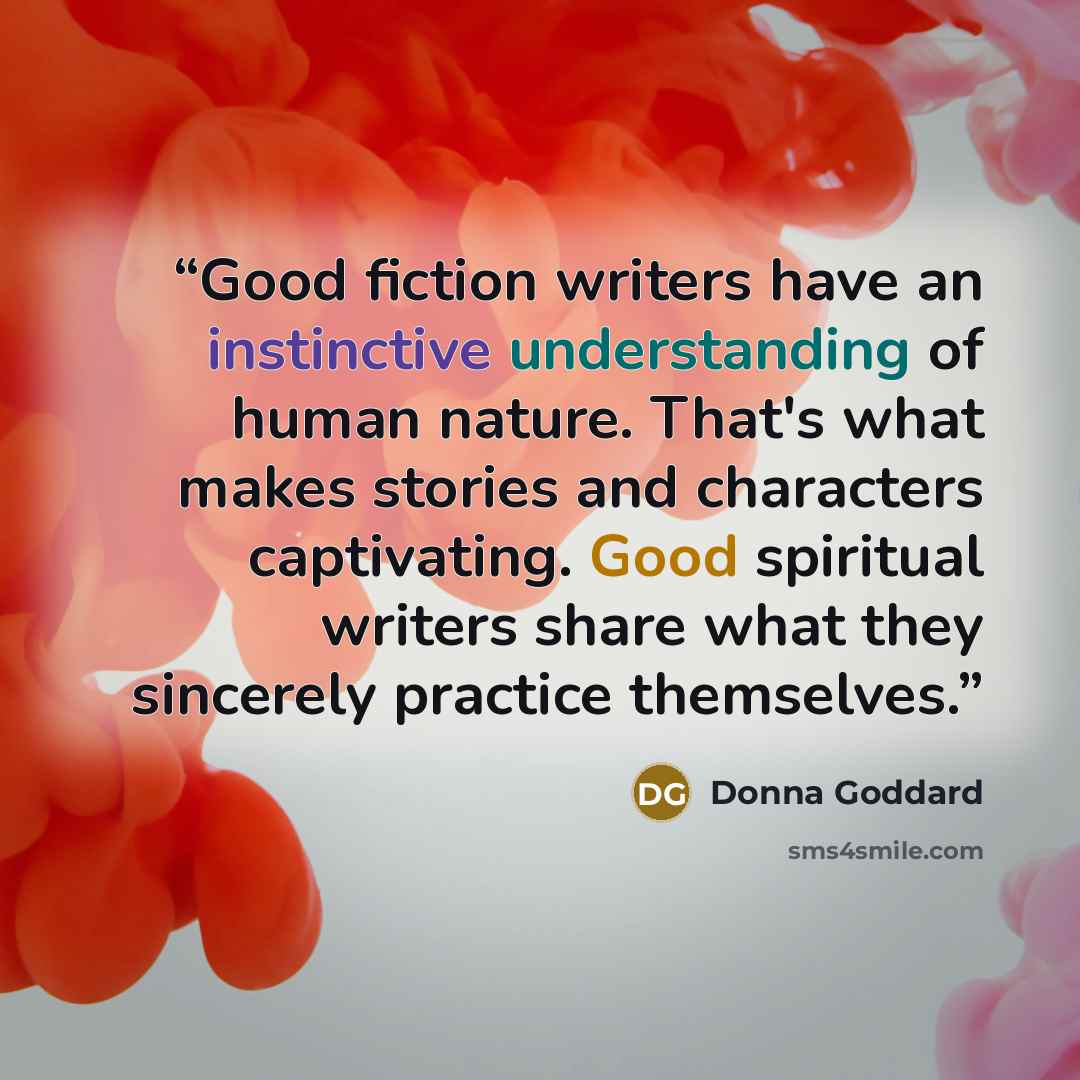 “Good fiction writers have an instinctive understanding of human nature. That's what makes stories and characters captivating. Good spiritual writers share what they sincerely practice themselves.” quote by Donna Goddard