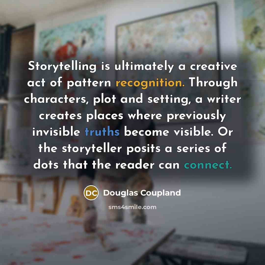 “Storytelling is ultimately a creative act of pattern recognition. Through characters, plot and setting, a writer creates places where previously invisible truths become visible. Or the storyteller posits a series of dots that the reader can connect.” quote by Douglas Coupland