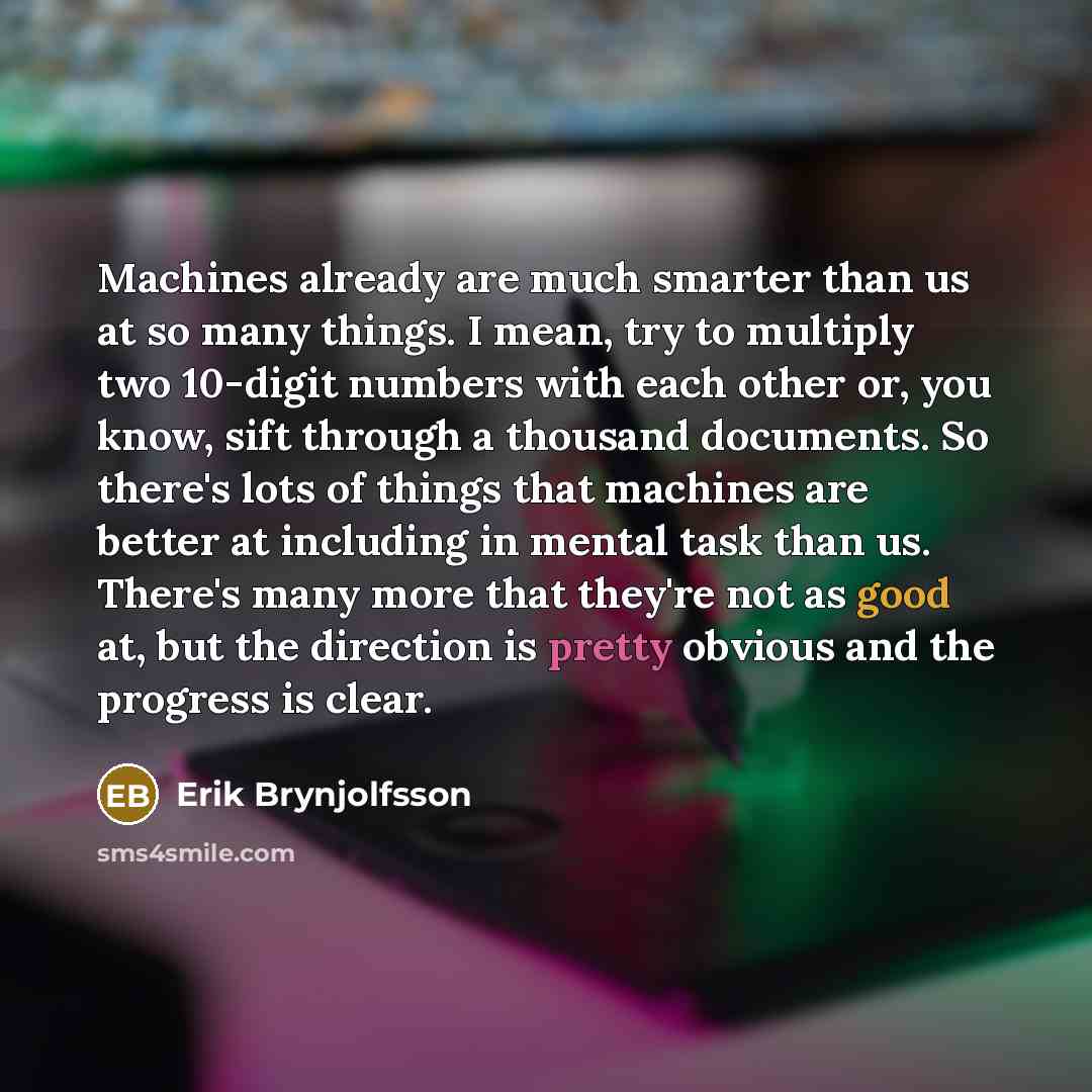 “Machines already are much smarter than us at so many things. I mean, try to multiply two 10-digit numbers with each other or, you know, sift through a thousand documents. So there's lots of things that machines are better at including in mental task than us. There's many more that they're not as…” quote by Erik Brynjolfsson