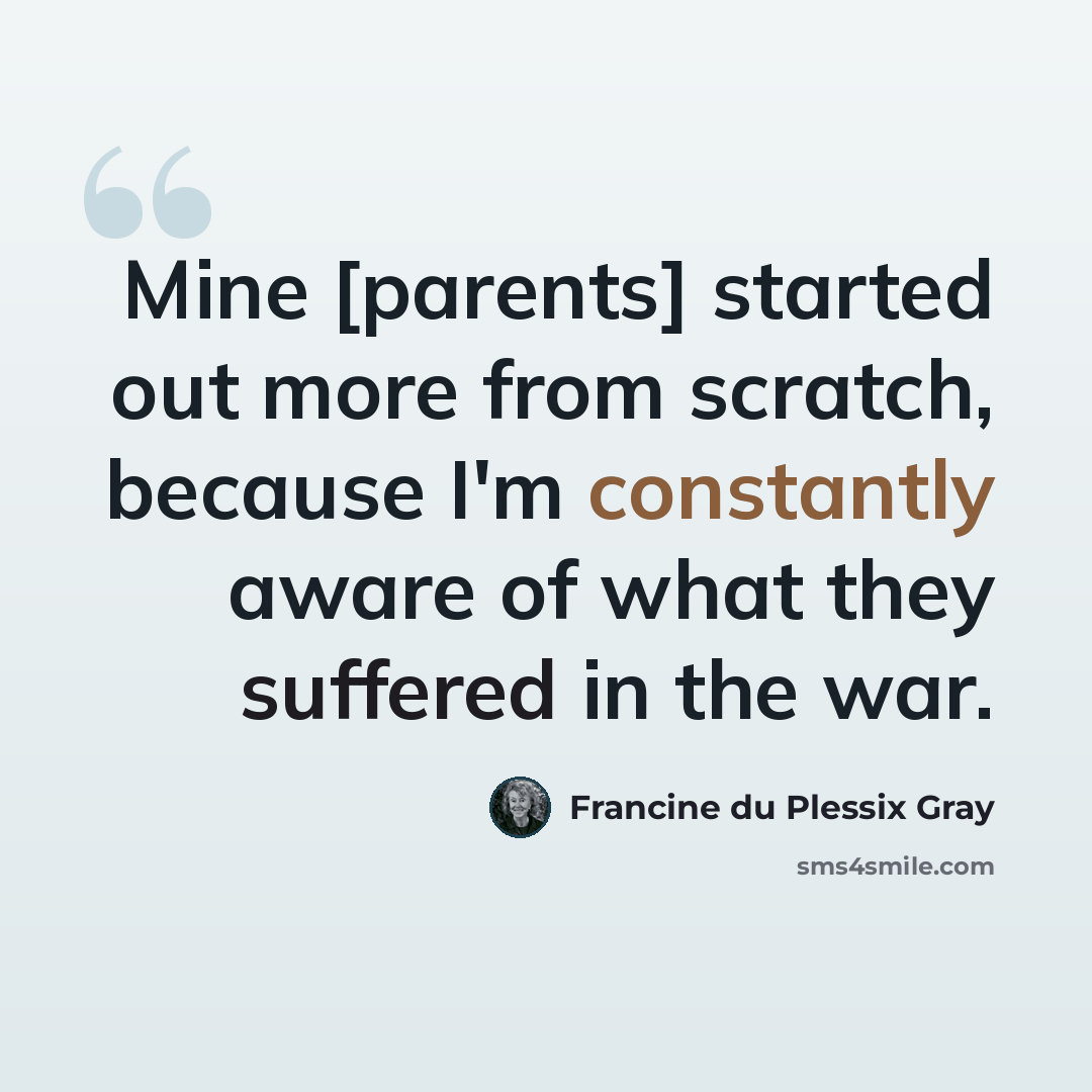 “Mine [parents] started out more from scratch, because I'm constantly aware of what they suffered in the war.” quote by Francine du Plessix Gray