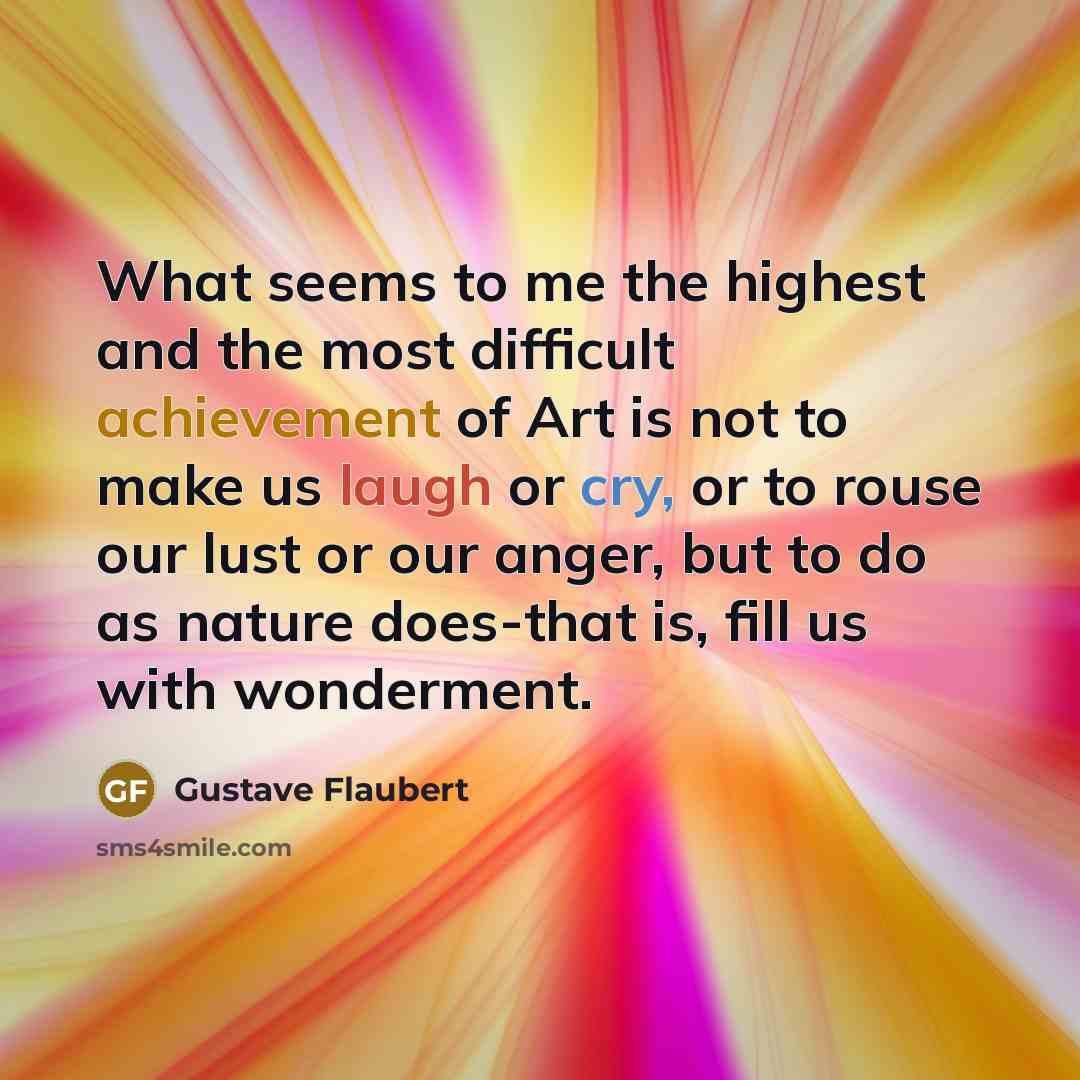 “What seems to me the highest and the most difficult achievement of Art is not to make us laugh or cry, or to rouse our lust or our anger, but to do as nature does-that is, fill us with wonderment.” quote by Gustave Flaubert