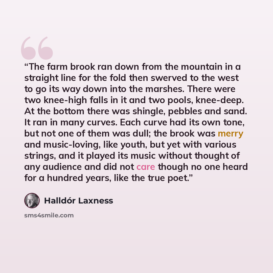“The farm brook ran down from the mountain in a straight line for the fold then swerved to the west to go its way down into the marshes. There were two knee-high falls in it and two pools, knee-deep. At the bottom there was shingle, pebbles and sand. It ran in many curves. Each curve had its own…” quote by Halldór Laxness