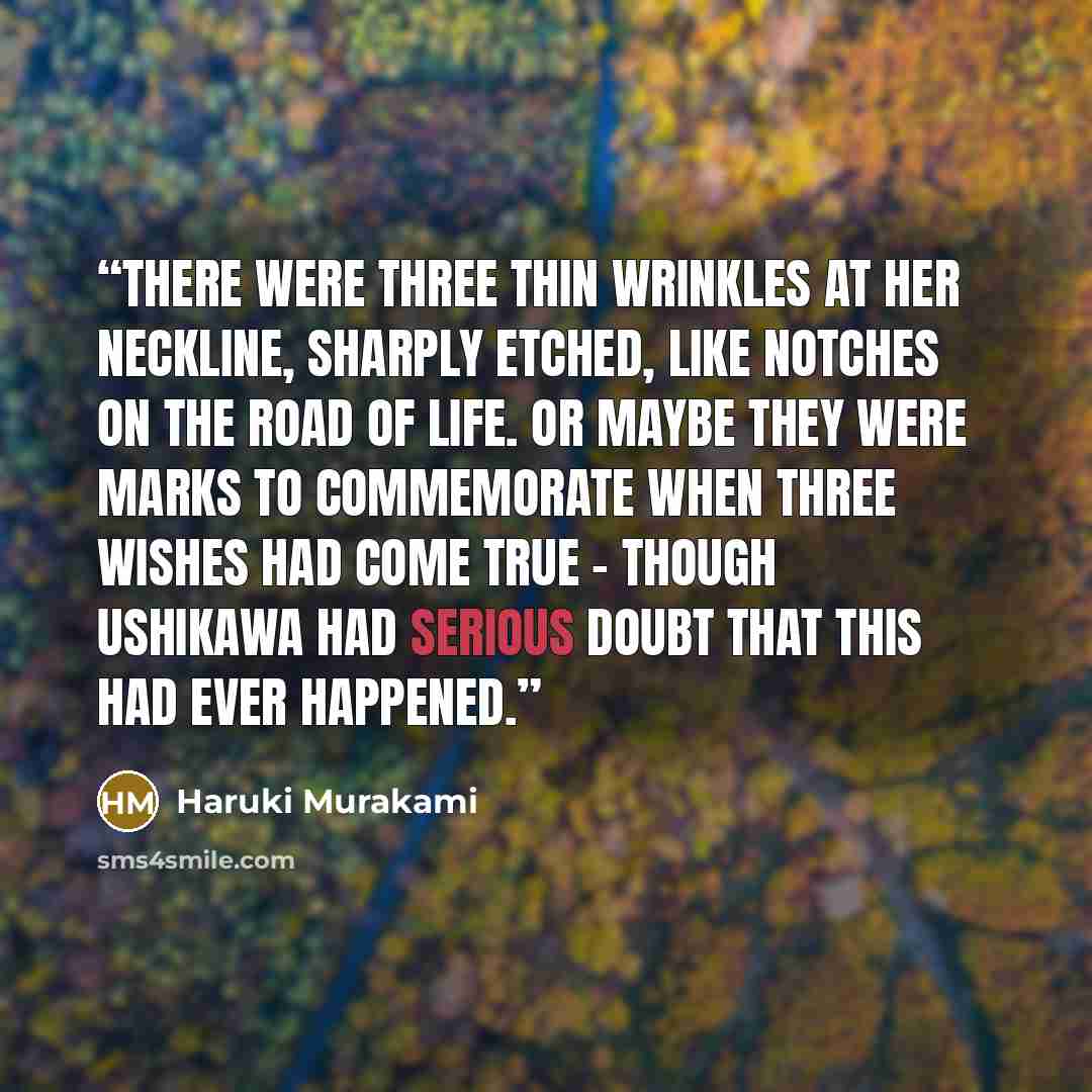 “There were three thin wrinkles at her neckline, sharply etched, like notches on the road of life. Or maybe they were marks to commemorate when three wishes had come true - though Ushikawa had serious doubt that this had ever happened.” quote by Haruki Murakami