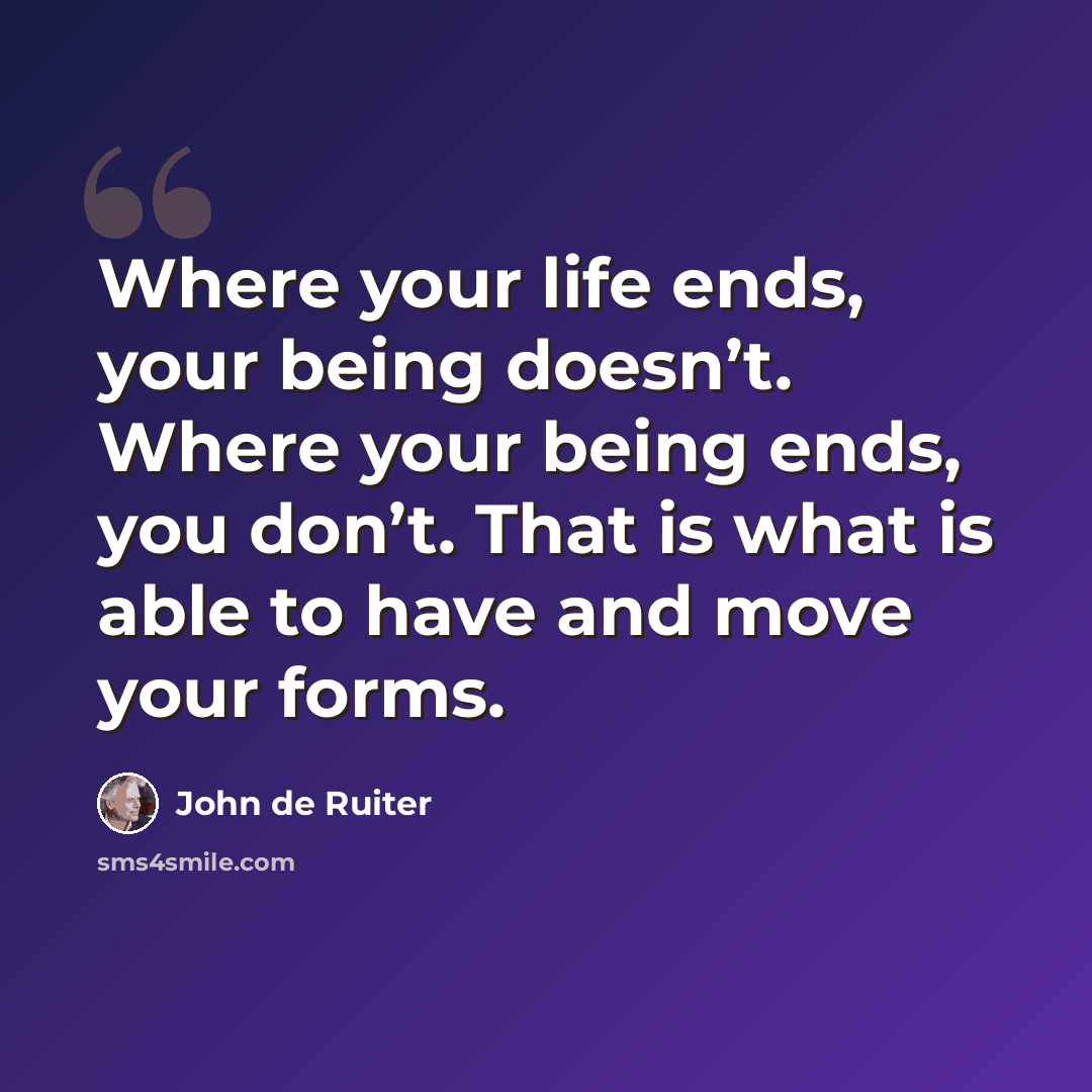 “Where your life ends, your being doesn’t. Where your being ends, you don’t. That is what is able to have and move your forms.” quote by John de Ruiter