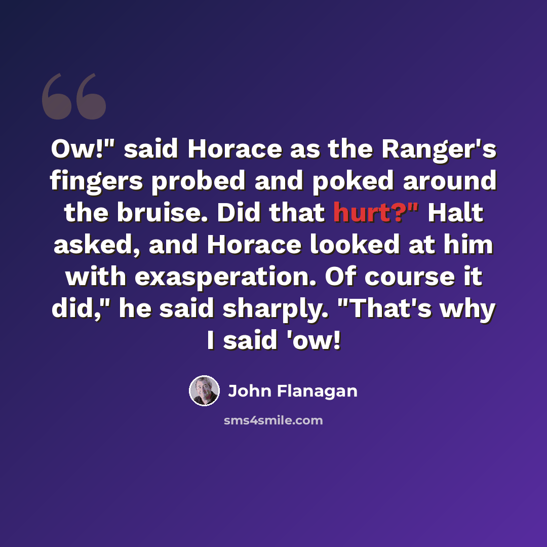 “Ow!" said Horace as the Ranger's fingers probed and poked around the bruise. Did that hurt?" Halt asked, and Horace looked at him with exasperation. Of course it did," he said sharply. "That's why I said 'ow!” quote by John Flanagan