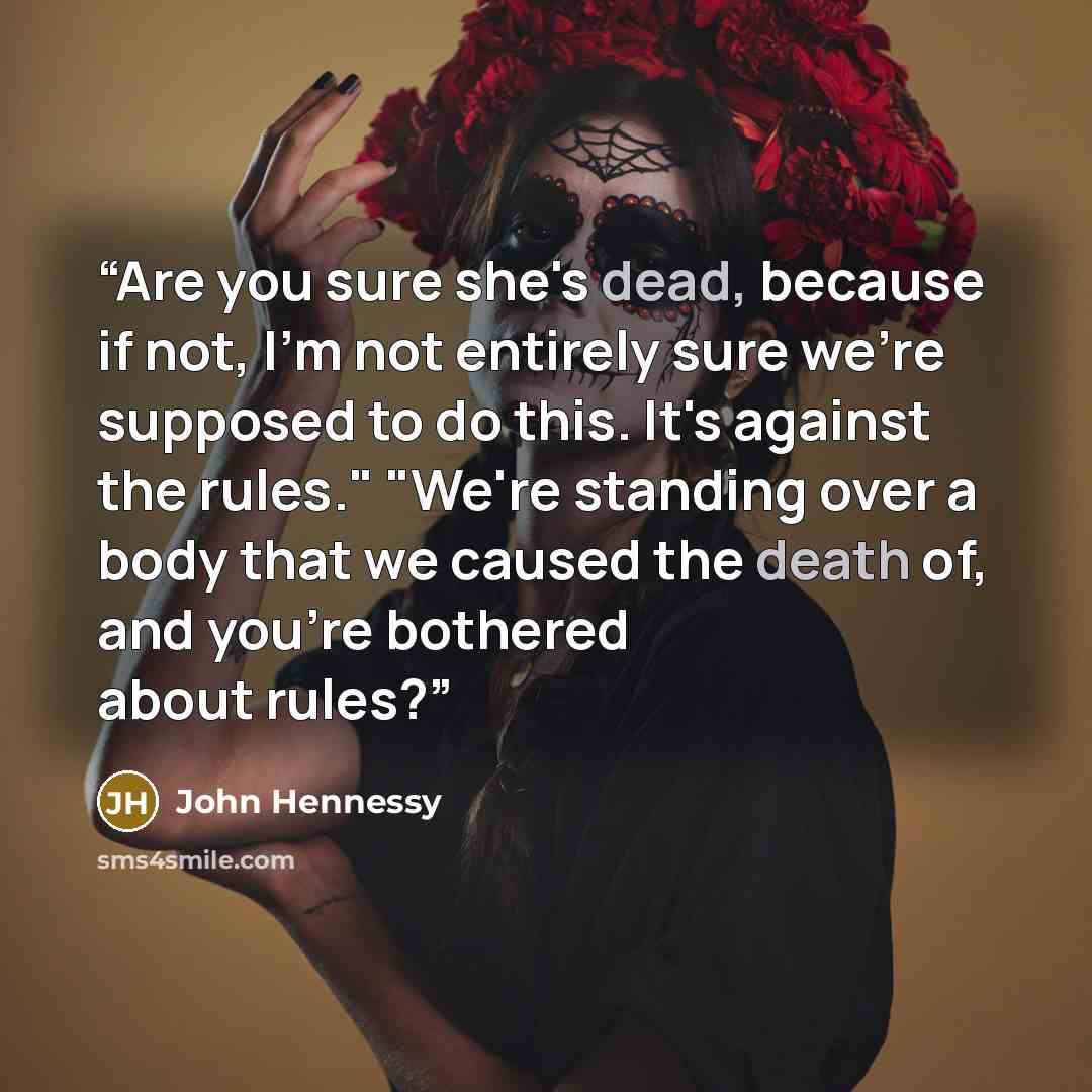 “Are you sure she's dead, because if not, I'm not entirely sure we're supposed to do this. It's against the rules." "We're standing over a body that we caused the death of, and you're bothered about rules?” quote by John Hennessy