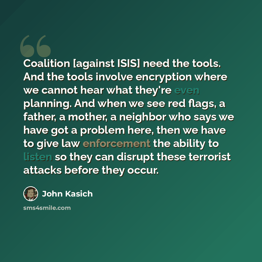 “Coalition [against ISIS] need the tools. And the tools involve encryption where we cannot hear what they're even planning. And when we see red flags, a father, a mother, a neighbor who says we have got a problem here, then we have to give law enforcement the ability to listen so they can disrupt…” quote by John Kasich